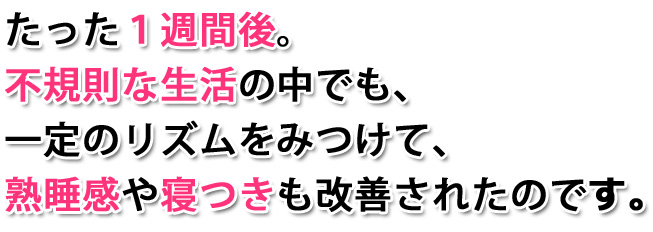 たった1週間後。不規則な生活の中でも、一定のリズムをみつけて、熟睡感や寝つきも改善されたのです。