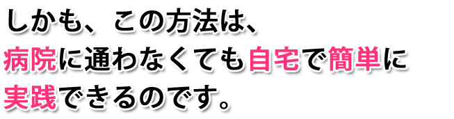 しかも、この方法は、病院に通わなくても自宅で簡単に実践できるのです。
