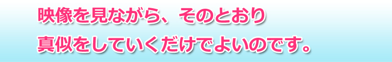 映像を見ながら、そのとおり真似をしていくだけでよいのです。